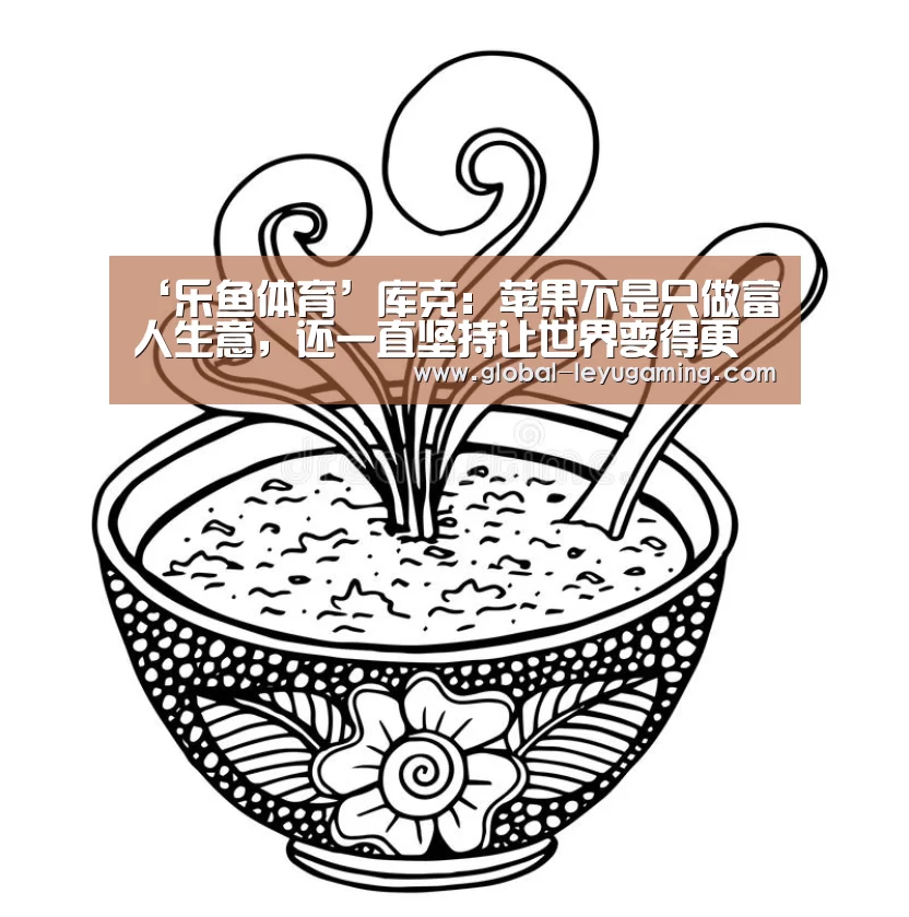 ‘乐鱼体育’库克:苹果不是只做富人生意,还一直坚持让世界变得更好(图1) 乐鱼官方网站下载