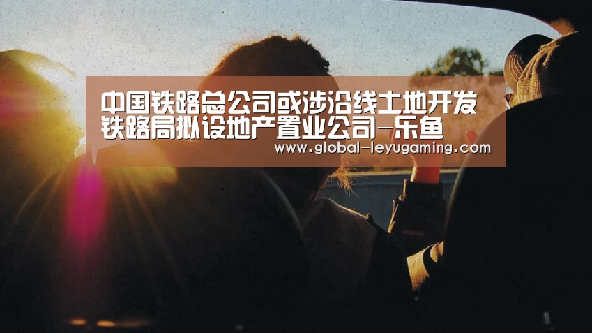 中国铁路总公司或涉沿线土地开发铁路局拟设地产置业公司-乐鱼