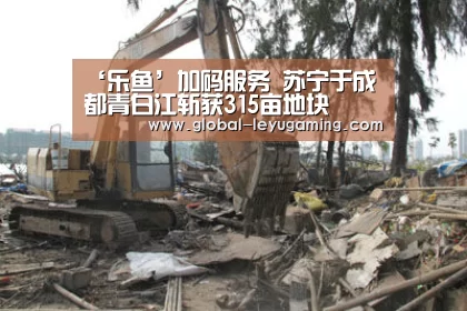 ‘乐鱼’加码服务 苏宁于成都青白江斩获315亩地块(图1)