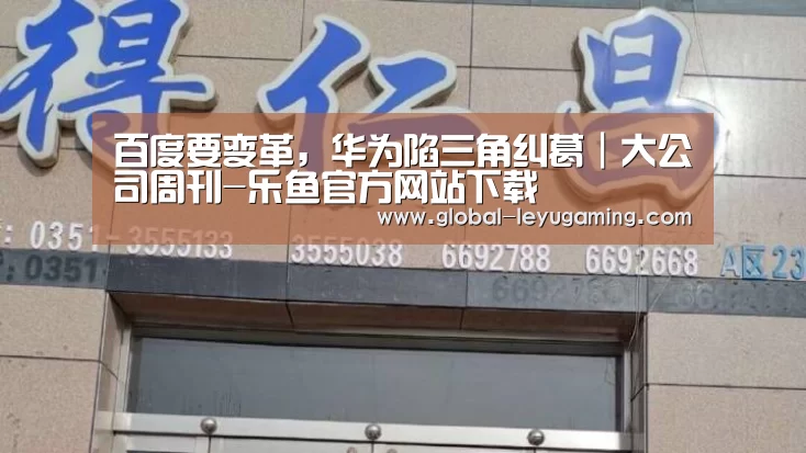 百度要变革,华为陷三角纠葛|大公司周刊-乐鱼官方网站下载(图3) 乐鱼