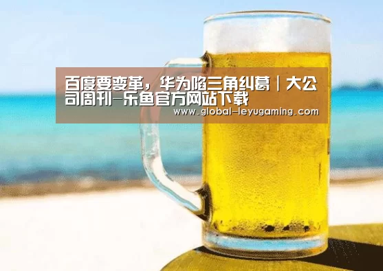 百度要变革,华为陷三角纠葛|大公司周刊-乐鱼官方网站下载(图1) 乐鱼体育